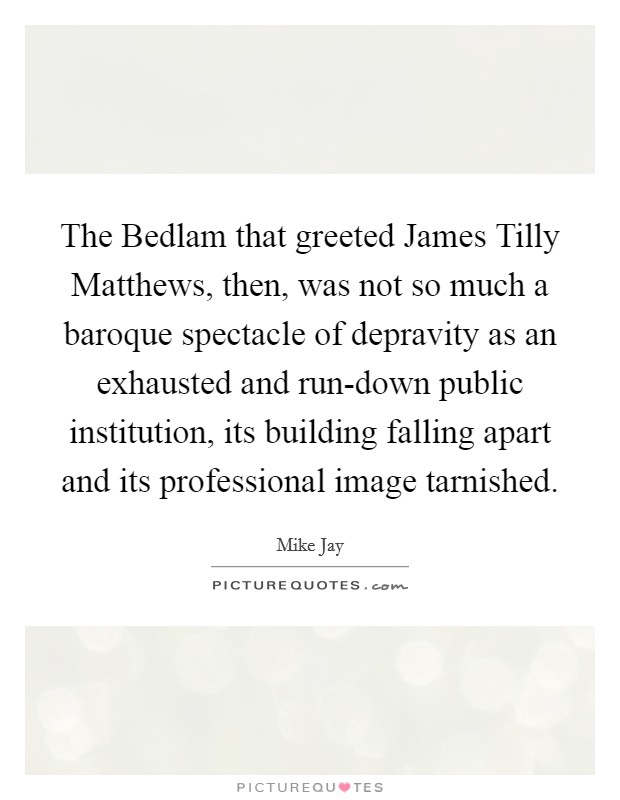 The Bedlam that greeted James Tilly Matthews, then, was not so much a baroque spectacle of depravity as an exhausted and run-down public institution, its building falling apart and its professional image tarnished. Picture Quote #1