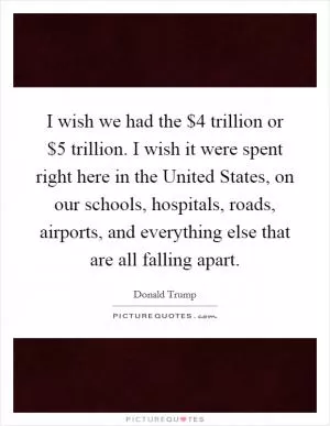 I wish we had the $4 trillion or $5 trillion. I wish it were spent right here in the United States, on our schools, hospitals, roads, airports, and everything else that are all falling apart Picture Quote #1