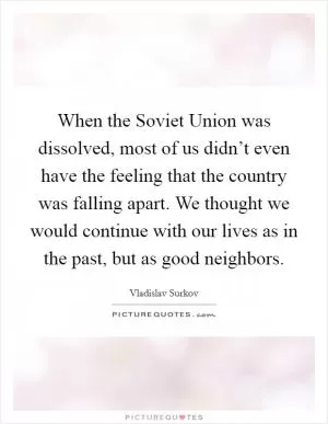 When the Soviet Union was dissolved, most of us didn’t even have the feeling that the country was falling apart. We thought we would continue with our lives as in the past, but as good neighbors Picture Quote #1