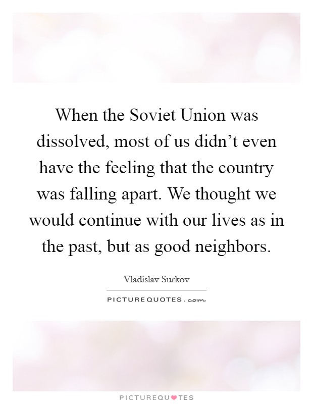 When the Soviet Union was dissolved, most of us didn't even have the feeling that the country was falling apart. We thought we would continue with our lives as in the past, but as good neighbors. Picture Quote #1
