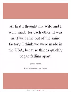 At first I thought my wife and I were made for each other. It was as if we came out of the same factory. I think we were made in the USA, because things quickly began falling apart Picture Quote #1