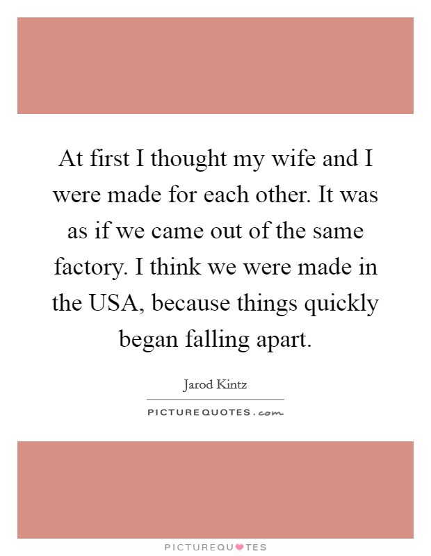 At first I thought my wife and I were made for each other. It was as if we came out of the same factory. I think we were made in the USA, because things quickly began falling apart. Picture Quote #1
