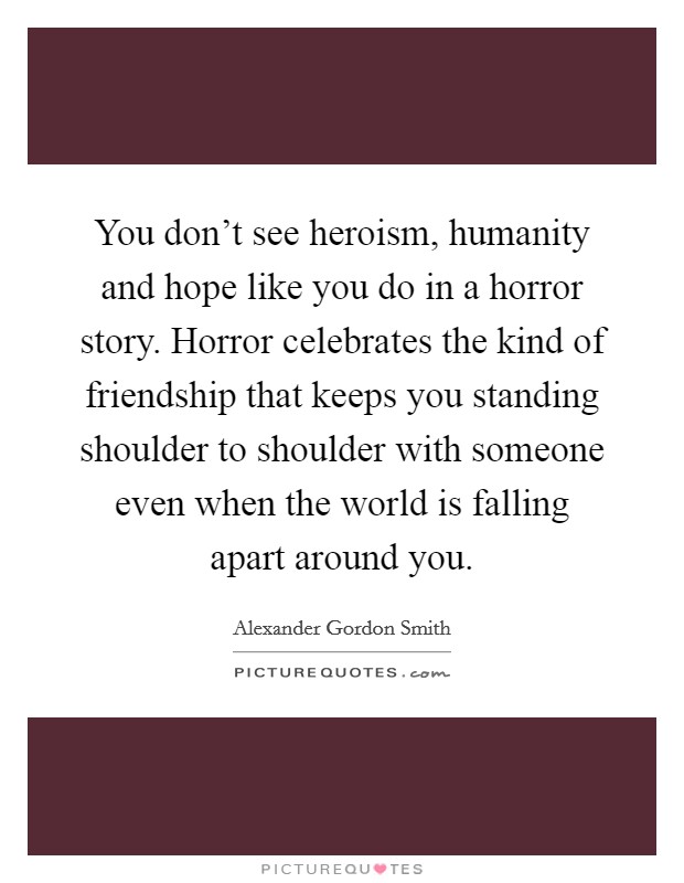 You don't see heroism, humanity and hope like you do in a horror story. Horror celebrates the kind of friendship that keeps you standing shoulder to shoulder with someone even when the world is falling apart around you. Picture Quote #1
