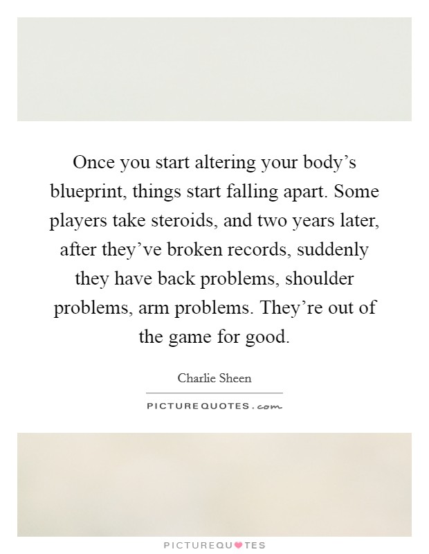 Once you start altering your body's blueprint, things start falling apart. Some players take steroids, and two years later, after they've broken records, suddenly they have back problems, shoulder problems, arm problems. They're out of the game for good. Picture Quote #1