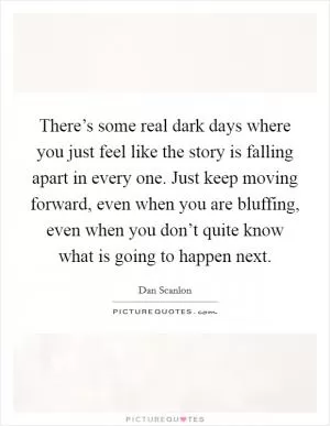 There’s some real dark days where you just feel like the story is falling apart in every one. Just keep moving forward, even when you are bluffing, even when you don’t quite know what is going to happen next Picture Quote #1