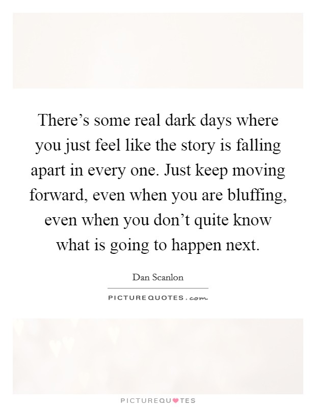 There's some real dark days where you just feel like the story is falling apart in every one. Just keep moving forward, even when you are bluffing, even when you don't quite know what is going to happen next. Picture Quote #1