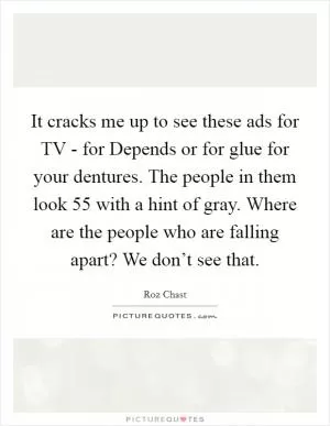 It cracks me up to see these ads for TV - for Depends or for glue for your dentures. The people in them look 55 with a hint of gray. Where are the people who are falling apart? We don’t see that Picture Quote #1