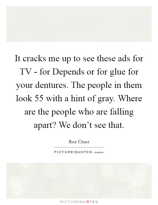 It cracks me up to see these ads for TV - for Depends or for glue for your dentures. The people in them look 55 with a hint of gray. Where are the people who are falling apart? We don't see that. Picture Quote #1