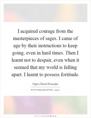 I acquired courage from the masterpieces of sages. I came of age by their instructions to keep going, even in hard times. Then I learnt not to despair, even when it seemed that my world is falling apart. I learnt to possess fortitude Picture Quote #1