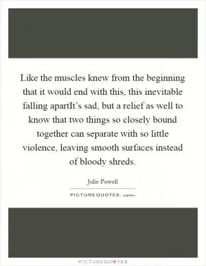 Like the muscles knew from the beginning that it would end with this, this inevitable falling apartIt’s sad, but a relief as well to know that two things so closely bound together can separate with so little violence, leaving smooth surfaces instead of bloody shreds Picture Quote #1