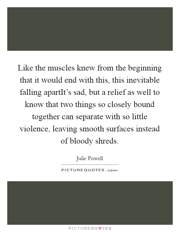 Like the muscles knew from the beginning that it would end with this, this inevitable falling apartIt's sad, but a relief as well to know that two things so closely bound together can separate with so little violence, leaving smooth surfaces instead of bloody shreds. Picture Quote #1