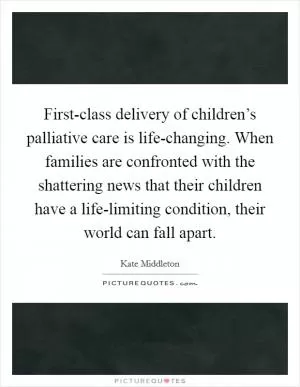 First-class delivery of children’s palliative care is life-changing. When families are confronted with the shattering news that their children have a life-limiting condition, their world can fall apart Picture Quote #1