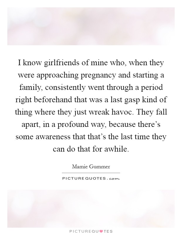 I know girlfriends of mine who, when they were approaching pregnancy and starting a family, consistently went through a period right beforehand that was a last gasp kind of thing where they just wreak havoc. They fall apart, in a profound way, because there's some awareness that that's the last time they can do that for awhile. Picture Quote #1