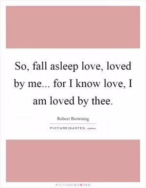 So, fall asleep love, loved by me... for I know love, I am loved by thee Picture Quote #1