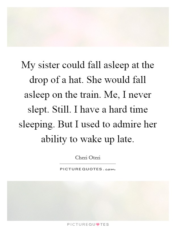 My sister could fall asleep at the drop of a hat. She would fall asleep on the train. Me, I never slept. Still. I have a hard time sleeping. But I used to admire her ability to wake up late. Picture Quote #1
