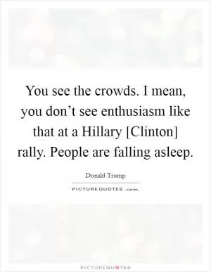 You see the crowds. I mean, you don’t see enthusiasm like that at a Hillary [Clinton] rally. People are falling asleep Picture Quote #1