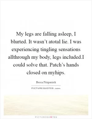 My legs are falling asleep, I blurted. It wasn’t atotal lie. I was experiencing tingling sensations allthrough my body, legs included.I could solve that. Patch’s hands closed on myhips Picture Quote #1