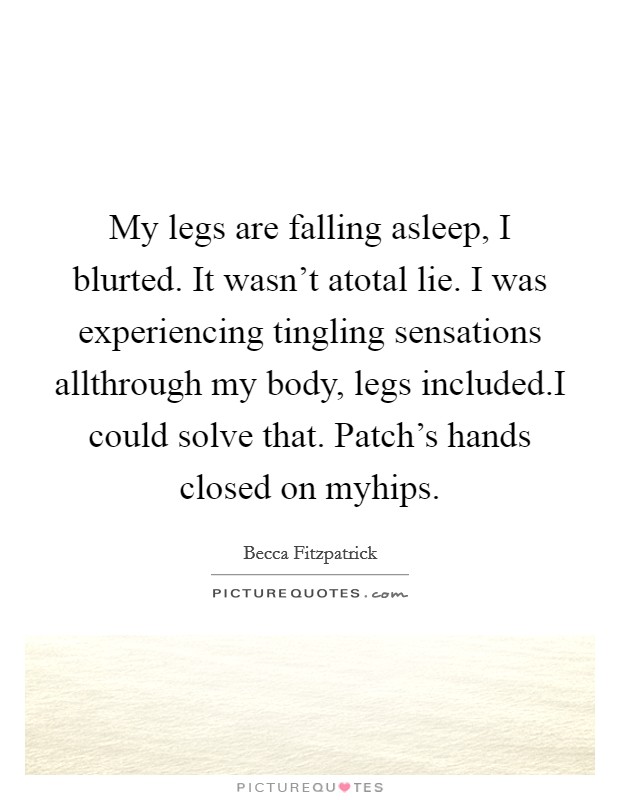 My legs are falling asleep, I blurted. It wasn't atotal lie. I was experiencing tingling sensations allthrough my body, legs included.I could solve that. Patch's hands closed on myhips. Picture Quote #1