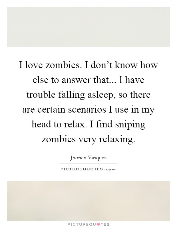I love zombies. I don't know how else to answer that... I have trouble falling asleep, so there are certain scenarios I use in my head to relax. I find sniping zombies very relaxing. Picture Quote #1
