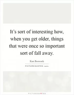 It’s sort of interesting how, when you get older, things that were once so important sort of fall away Picture Quote #1