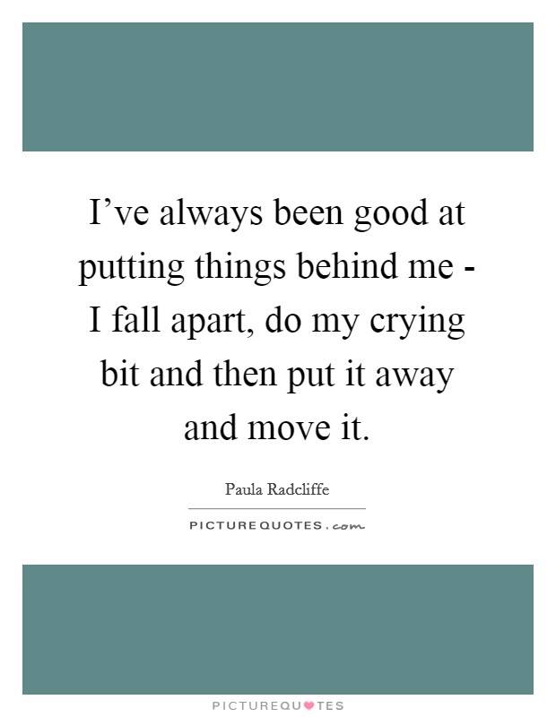 I've always been good at putting things behind me - I fall apart, do my crying bit and then put it away and move it. Picture Quote #1