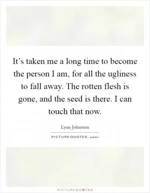It’s taken me a long time to become the person I am, for all the ugliness to fall away. The rotten flesh is gone, and the seed is there. I can touch that now Picture Quote #1