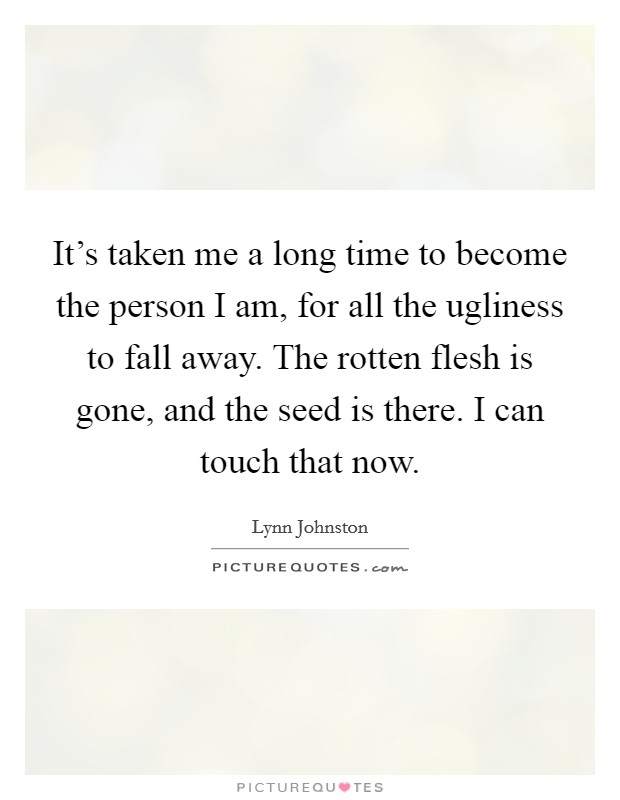 It's taken me a long time to become the person I am, for all the ugliness to fall away. The rotten flesh is gone, and the seed is there. I can touch that now. Picture Quote #1