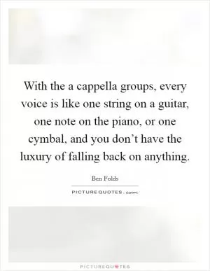 With the a cappella groups, every voice is like one string on a guitar, one note on the piano, or one cymbal, and you don’t have the luxury of falling back on anything Picture Quote #1