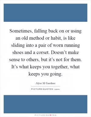 Sometimes, falling back on or using an old method or habit, is like sliding into a pair of worn running shoes and a corset. Doesn’t make sense to others, but it’s not for them. It’s what keeps you together, what keeps you going Picture Quote #1