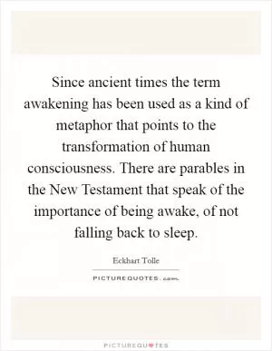 Since ancient times the term awakening has been used as a kind of metaphor that points to the transformation of human consciousness. There are parables in the New Testament that speak of the importance of being awake, of not falling back to sleep Picture Quote #1