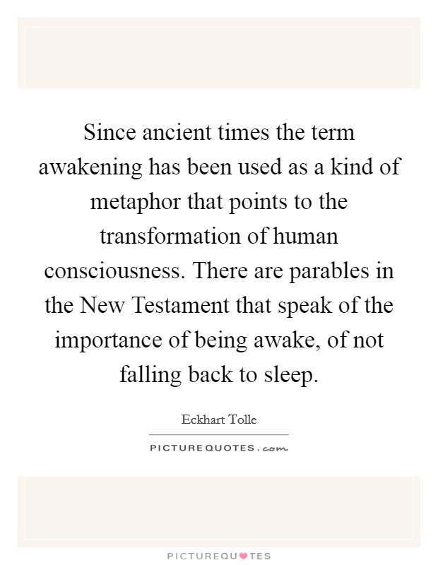 Since ancient times the term awakening has been used as a kind of metaphor that points to the transformation of human consciousness. There are parables in the New Testament that speak of the importance of being awake, of not falling back to sleep. Picture Quote #1