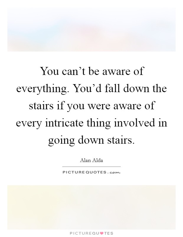 You can't be aware of everything. You'd fall down the stairs if you were aware of every intricate thing involved in going down stairs. Picture Quote #1