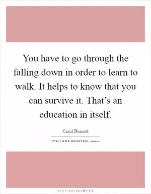 You have to go through the falling down in order to learn to walk. It helps to know that you can survive it. That’s an education in itself Picture Quote #1