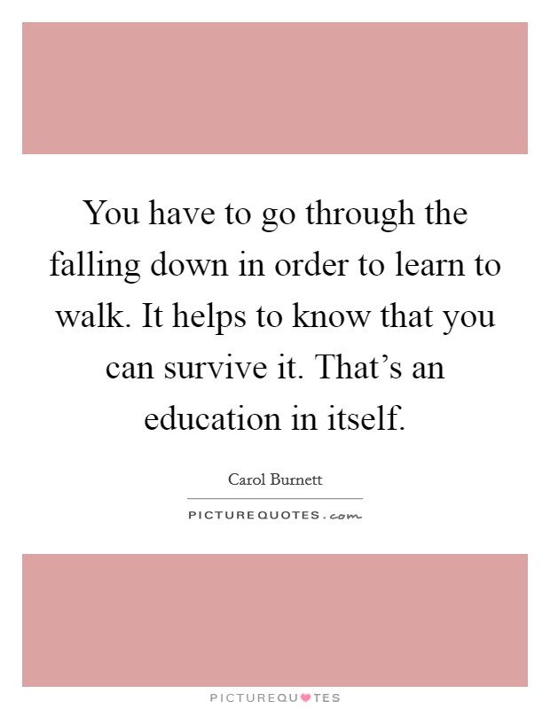 You have to go through the falling down in order to learn to walk. It helps to know that you can survive it. That's an education in itself. Picture Quote #1