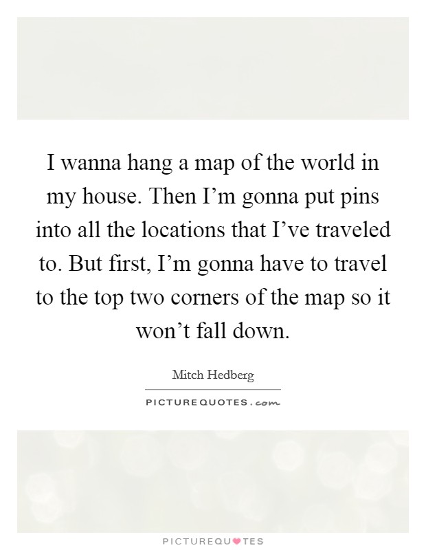 I wanna hang a map of the world in my house. Then I'm gonna put pins into all the locations that I've traveled to. But first, I'm gonna have to travel to the top two corners of the map so it won't fall down. Picture Quote #1