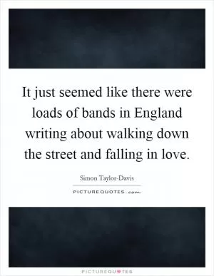 It just seemed like there were loads of bands in England writing about walking down the street and falling in love Picture Quote #1