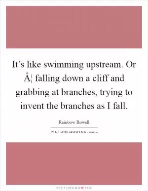 It’s like swimming upstream. Or Â¦ falling down a cliff and grabbing at branches, trying to invent the branches as I fall Picture Quote #1