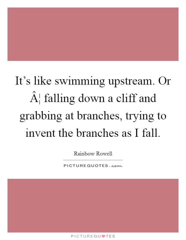 It's like swimming upstream. Or Â¦ falling down a cliff and grabbing at branches, trying to invent the branches as I fall. Picture Quote #1