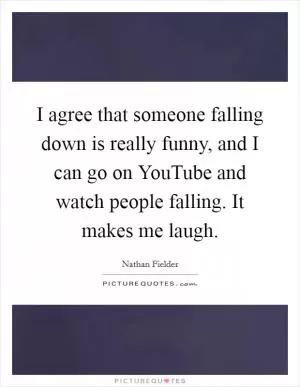 I agree that someone falling down is really funny, and I can go on YouTube and watch people falling. It makes me laugh Picture Quote #1