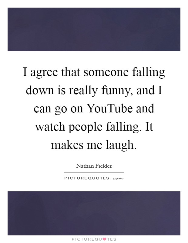 I agree that someone falling down is really funny, and I can go on YouTube and watch people falling. It makes me laugh. Picture Quote #1
