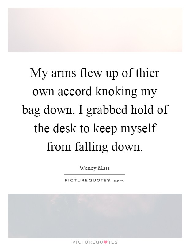 My arms flew up of thier own accord knoking my bag down. I grabbed hold of the desk to keep myself from falling down. Picture Quote #1