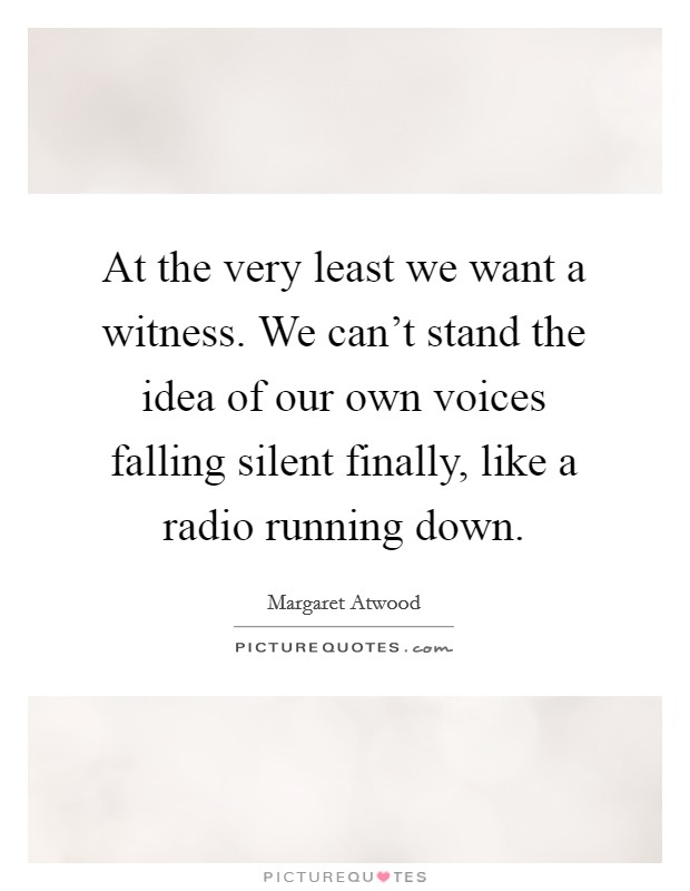 At the very least we want a witness. We can't stand the idea of our own voices falling silent finally, like a radio running down. Picture Quote #1