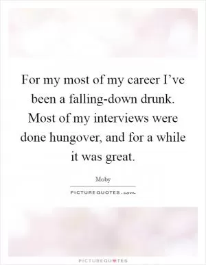 For my most of my career I’ve been a falling-down drunk. Most of my interviews were done hungover, and for a while it was great Picture Quote #1