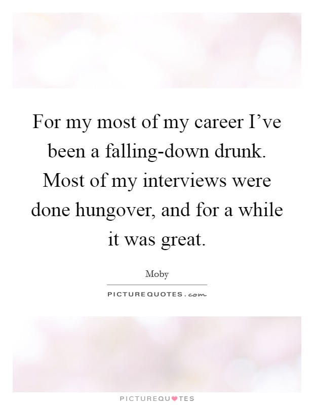 For my most of my career I've been a falling-down drunk. Most of my interviews were done hungover, and for a while it was great. Picture Quote #1