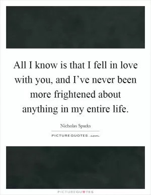 All I know is that I fell in love with you, and I’ve never been more frightened about anything in my entire life Picture Quote #1