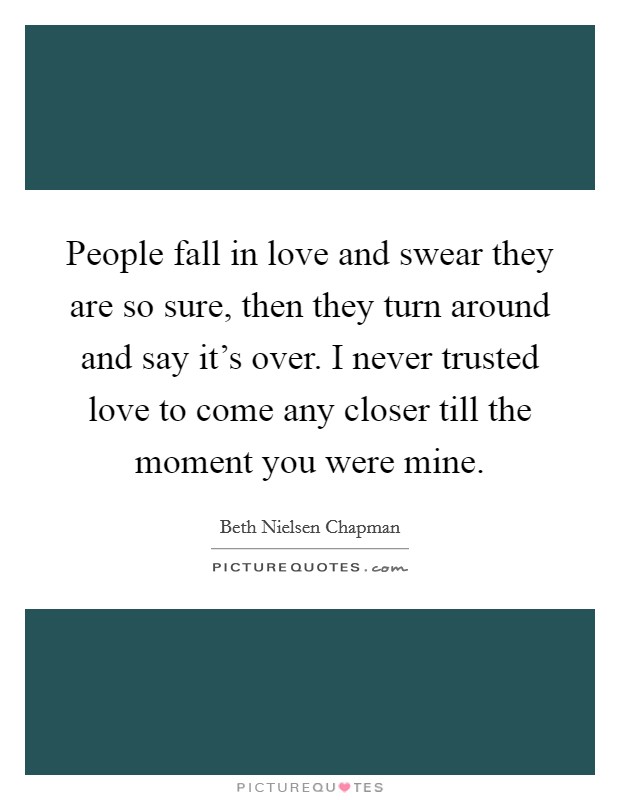 People fall in love and swear they are so sure, then they turn around and say it's over. I never trusted love to come any closer till the moment you were mine. Picture Quote #1