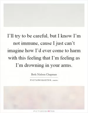 I’ll try to be careful, but I know I’m not immune, cause I just can’t imagine how I’d ever come to harm with this feeling that I’m feeling as I’m drowning in your arms Picture Quote #1