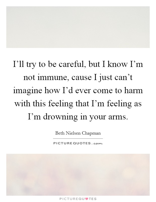 I'll try to be careful, but I know I'm not immune, cause I just can't imagine how I'd ever come to harm with this feeling that I'm feeling as I'm drowning in your arms. Picture Quote #1