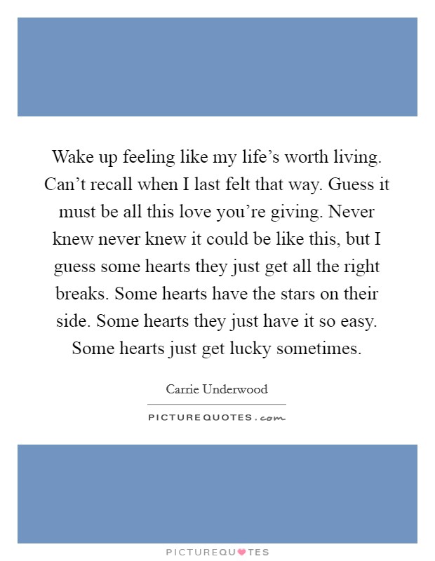 Wake up feeling like my life's worth living. Can't recall when I last felt that way. Guess it must be all this love you're giving. Never knew never knew it could be like this, but I guess some hearts they just get all the right breaks. Some hearts have the stars on their side. Some hearts they just have it so easy. Some hearts just get lucky sometimes. Picture Quote #1