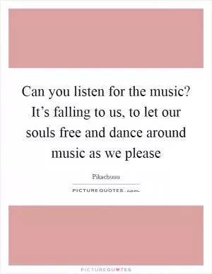 Can you listen for the music? It’s falling to us, to let our souls free and dance around music as we please Picture Quote #1